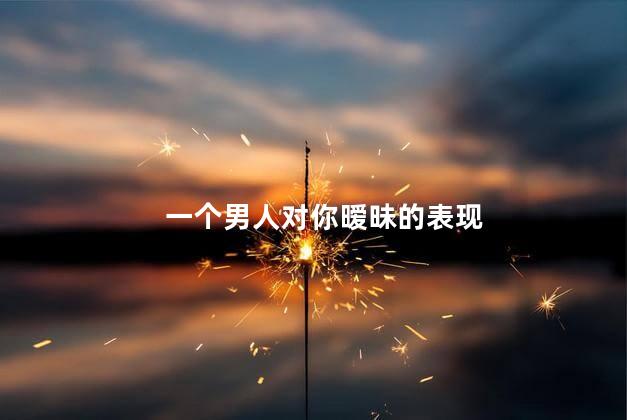 一个男人对你暧昧的表现