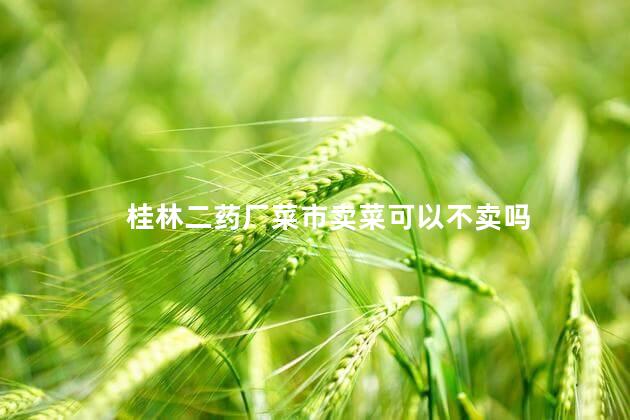 桂林二药厂菜市卖菜可以不卖吗