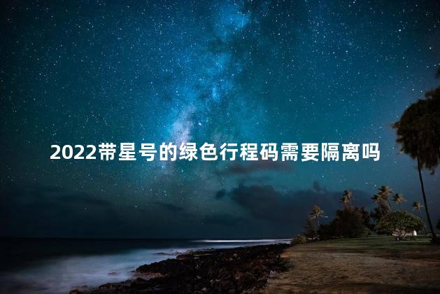 2022带星号的绿色行程码需要隔离吗