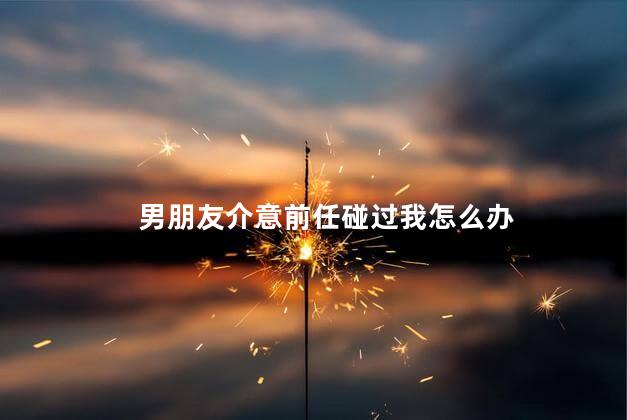 男朋友介意前任碰过我怎么办