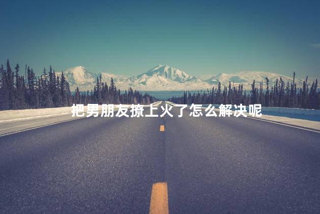 把男朋友撩上火了怎么解决呢