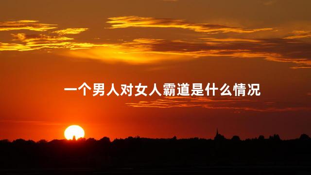 一个男人对女人霸道是什么情况