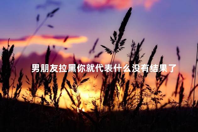 男朋友拉黑你就代表什么没有结果了
