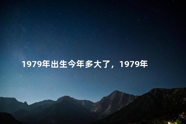 1979年出生今年多大了，1979年出生今年多大了2022