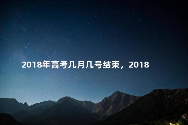 2018年高考几月几号结束，2018年高考几月几号开始