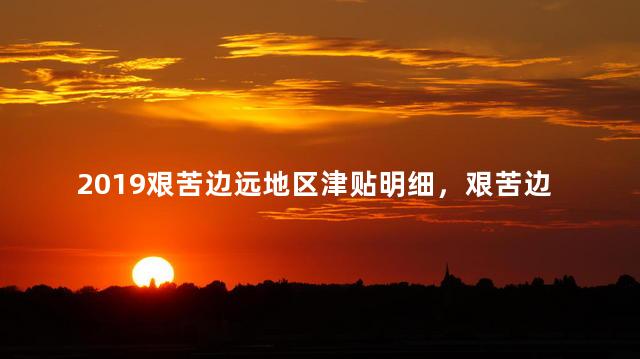 2019艰苦边远地区津贴明细，艰苦边远地区津贴发放标准