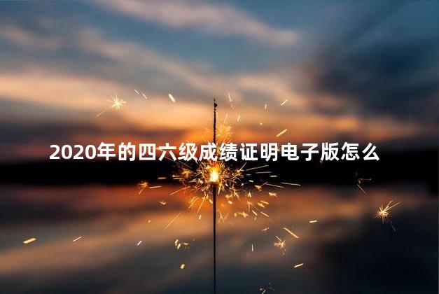 2020年的四六级成绩证明电子版怎么弄，四六级成绩证明电子版怎么弄中国教育考试网