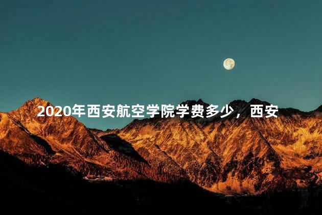 2020年西安航空学院学费多少，西安航空学院2021学费