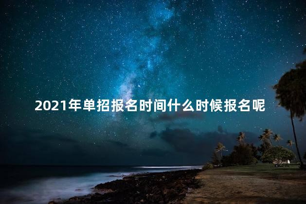 2021年单招报名时间什么时候报名呢，2021年单招报名什么时候截止