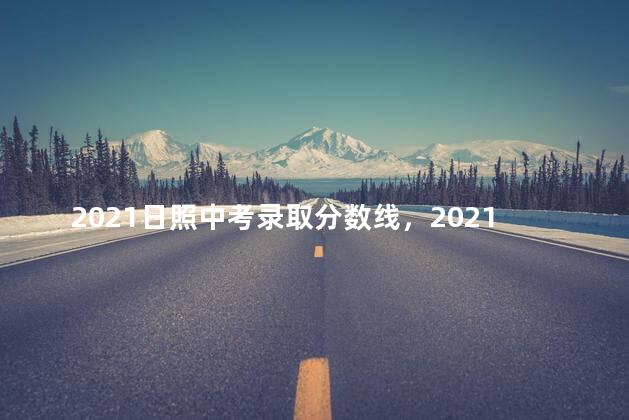 2021日照中考录取分数线，2021日照中考分数线预估