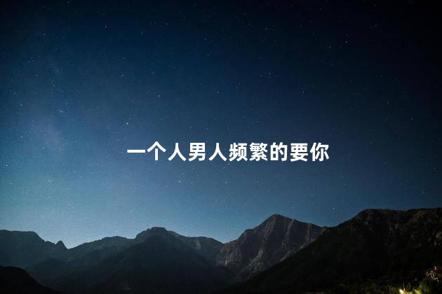 一个人男人频繁的要你,男人一晚上不停的要你说明什么,一个人男人频繁的要你是不是因为爱你
