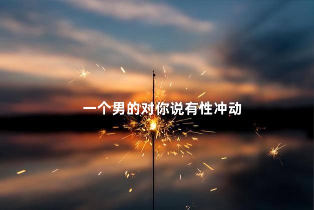 一个男的对你说有性冲动，男生对你有生理冲动说明什么_1