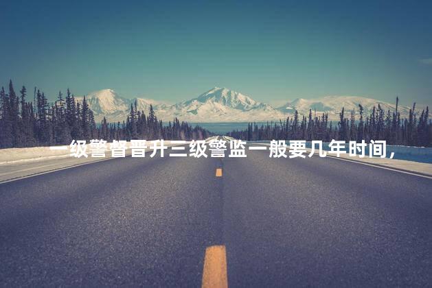 一级警督晋升三级警监一般要几年时间，一级警督晋升三级警监一般要几年才能晋升