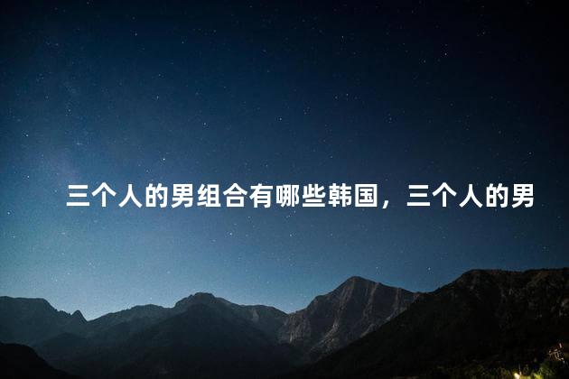 三个人的男组合有哪些韩国，三个人的男团组合