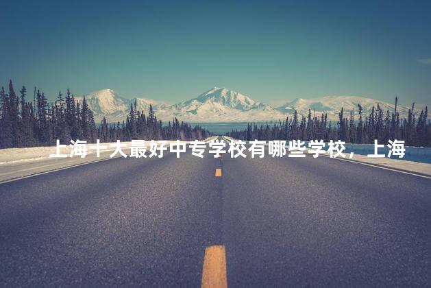 上海十大最好中专学校有哪些学校，上海十大最好中专学校有哪些名单