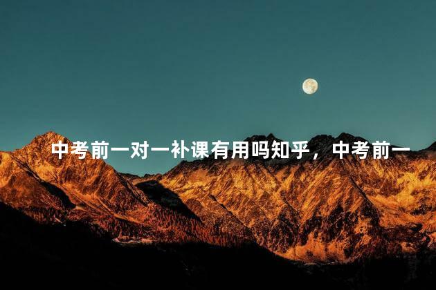 中考前一对一补课有用吗知乎，中考前一对一补课有用吗