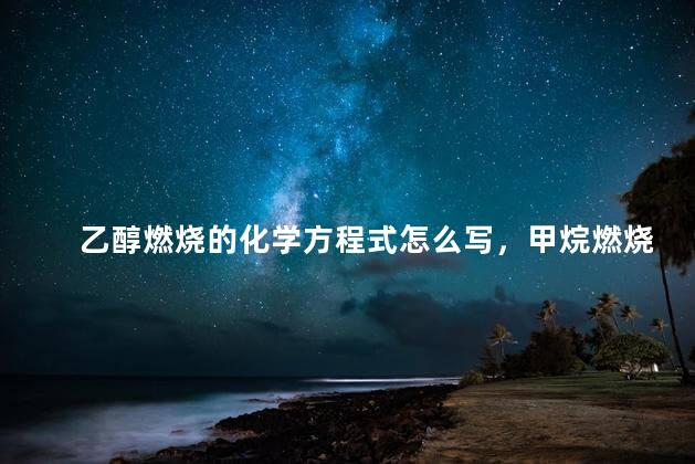 乙醇燃烧的化学方程式怎么写，甲烷燃烧的化学方程式