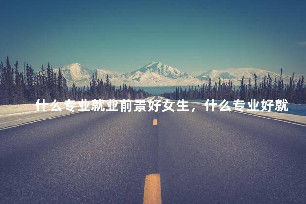 什么专业就业前景好女生，什么专业好就业 女生