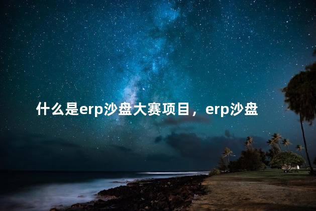 什么是erp沙盘大赛项目，erp沙盘竞赛含金量高吗