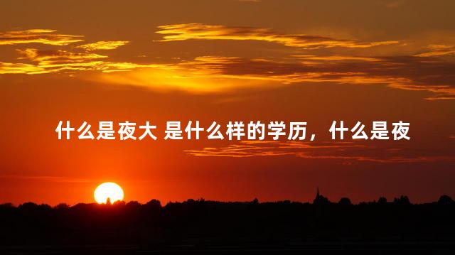什么是夜大 是什么样的学历，什么是夜大,什么是函授