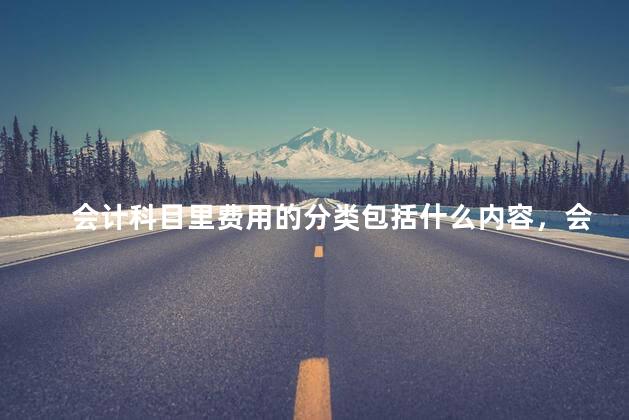 会计科目里费用的分类包括什么内容，会计科目里费用的分类包括什么