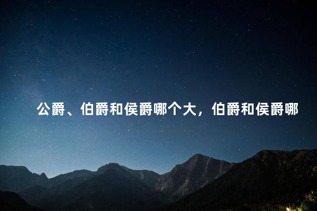 公爵、伯爵和侯爵哪个大，伯爵和侯爵哪个大英国