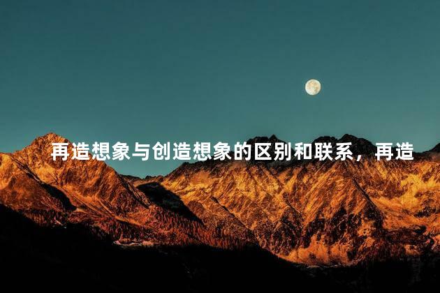 再造想象与创造想象的区别和联系，再造想象与创造想象的区别与联系