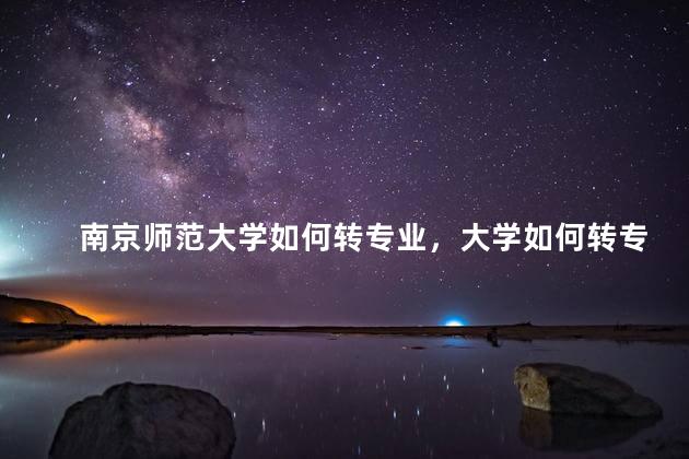 南京师范大学如何转专业，大学如何转专业难吗