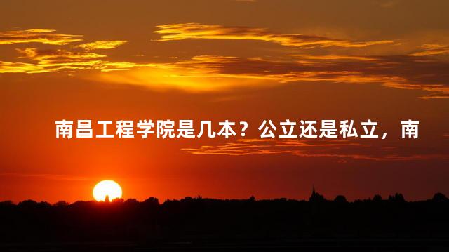 南昌工程学院是几本？公立还是私立，南昌工程学院是几本院校