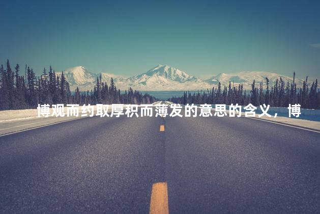 博观而约取厚积而薄发的意思的含义，博观而约取厚积而薄发的意思厚积薄发