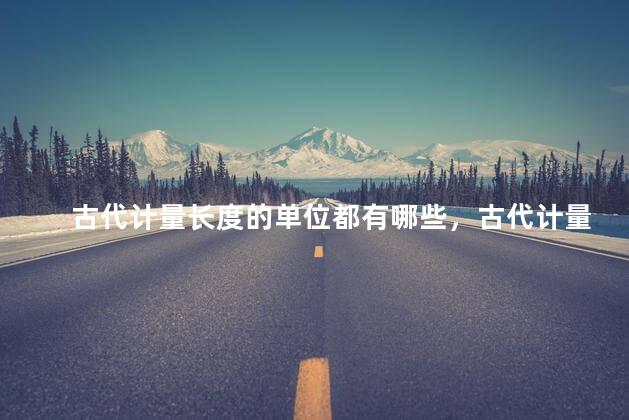 古代计量长度的单位都有哪些，古代计量长度的单位都有哪些图片