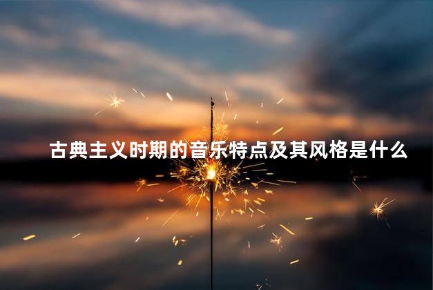 古典主义时期的音乐特点及其风格是什么，古典主义时期的音乐特点及其风格分析