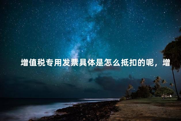 增值税专用发票具体是怎么抵扣的呢，增值税专用发票怎么交税怎么抵扣