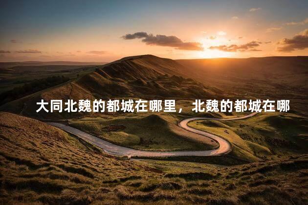 大同北魏的都城在哪里，北魏的都城在哪里建立