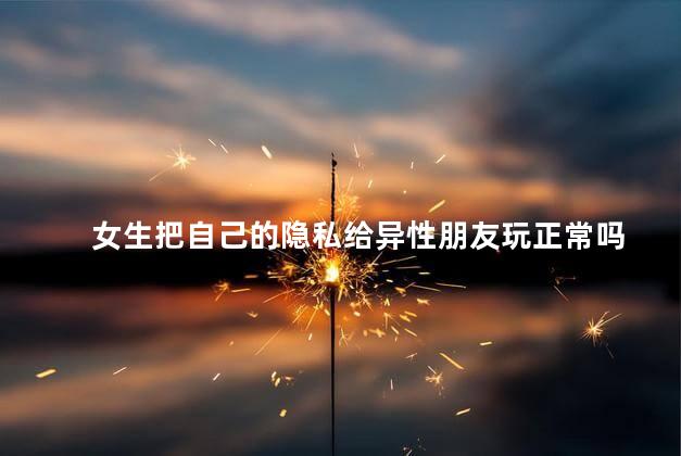 女生把自己的隐私给异性朋友玩正常吗