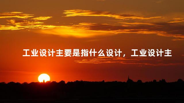 工业设计主要是指什么设计，工业设计主要是指什么行业