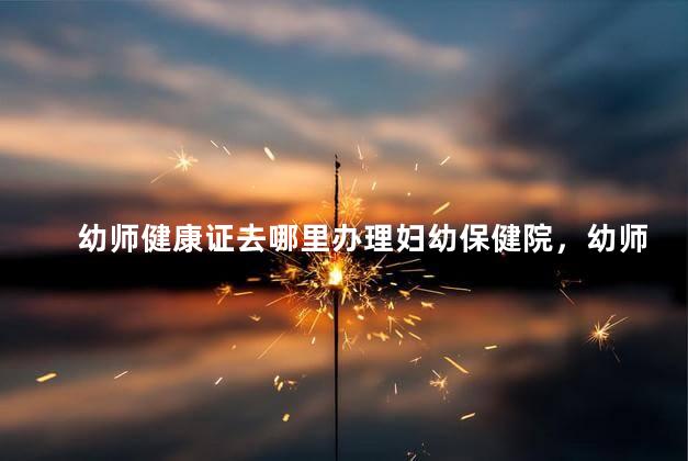 幼师健康证去哪里办理妇幼保健院，幼师健康证去哪里办理呢