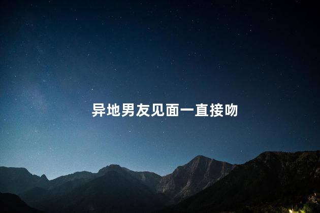 异地男友见面一直接吻，异地男友一见面就吻我