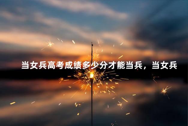 当女兵高考成绩多少分才能当兵，当女兵高考成绩多少分才能当军官