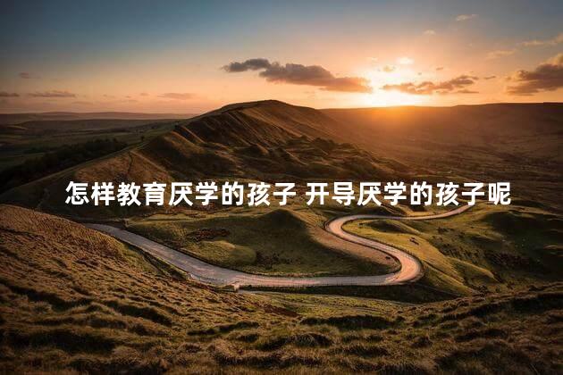 怎样教育厌学的孩子 开导厌学的孩子呢，如何开导厌学的孩子