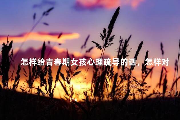怎样给青春期女孩心理疏导的话，怎样对青春期女孩进行心理教育