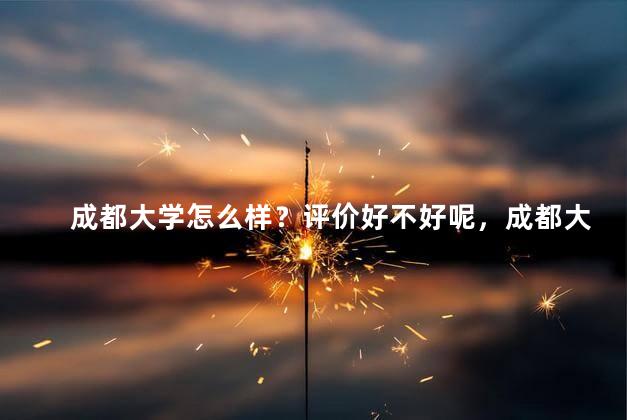 成都大学怎么样？评价好不好呢，成都大学怎么样？大学排名