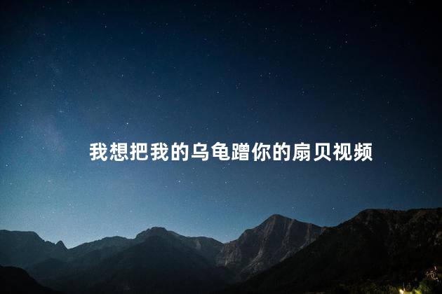我想把我的乌龟蹭你的扇贝视频