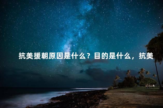 抗美援朝原因是什么？目的是什么，抗美援朝的真正原因是什么？
