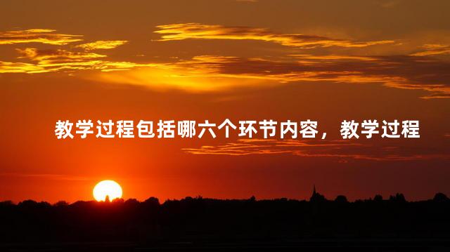 教学过程包括哪六个环节内容，教学过程包括哪六个环节组成