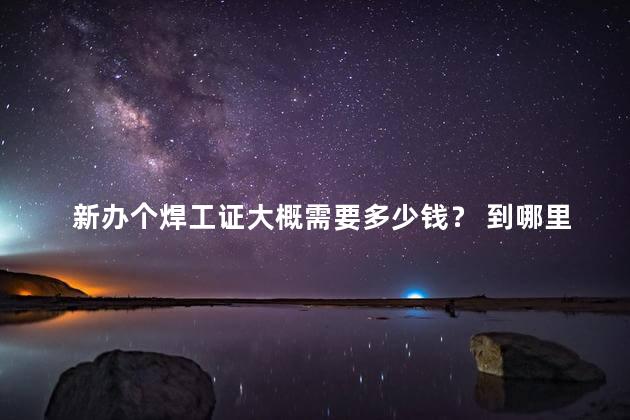 新办个焊工证大概需要多少钱？ 到哪里去考焊工证，新办个焊工证大概需要多少钱一个
