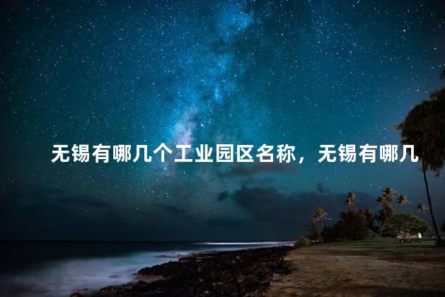 无锡有哪几个工业园区名称，无锡有哪几个工业园区企业