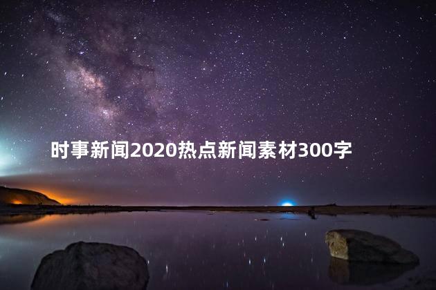 时事新闻2020热点新闻素材300字，时事新闻2020热点新闻素材广播稿