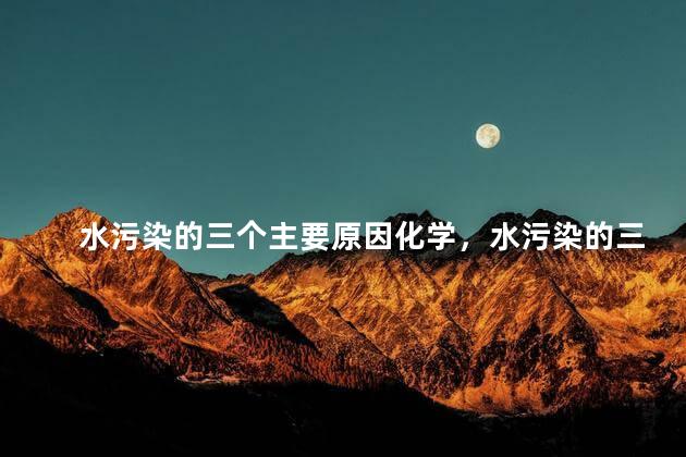 水污染的三个主要原因化学，水污染的三个主要原因英语