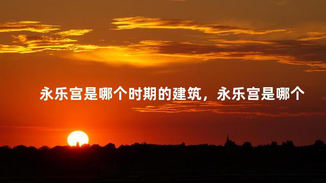 永乐宫是哪个时期的建筑，永乐宫是哪个时期的建筑风格